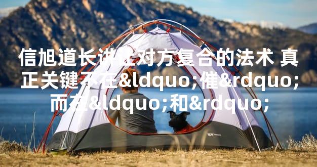 信旭道长讲让对方复合的法术 真正关键不在“催”而在“和”
